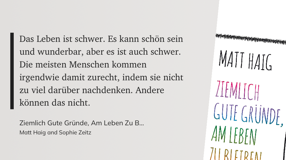 Das Zitat auf grauem Grund: "Das Leben ist schwer. Es kann schön sein und wunderbar, aber es ist auch schwer. Die meisten Menschen kommen irgendwie damit zurecht, indem sie nicht zu viel darüber nachdenken. Andere können das nicht." (Matt Haig and Sophie Zeitz, Ziemlich Gute Gründe, Am Leben Zu Bleiben)