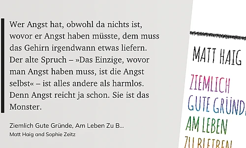 Zitat auf grauem Grund:
Wer Angst hat, obwohl da nichts ist, wovor er Angst haben müsste, dem muss
das Gehirn irgendwann etwas liefern. Der alte Spruch - »Das Einzige, wovor man Angst haben muss, ist die Angst
selbst« - ist alles andere als harmlos.
Denn Angst reicht ja schon. Sie ist das
Monster.